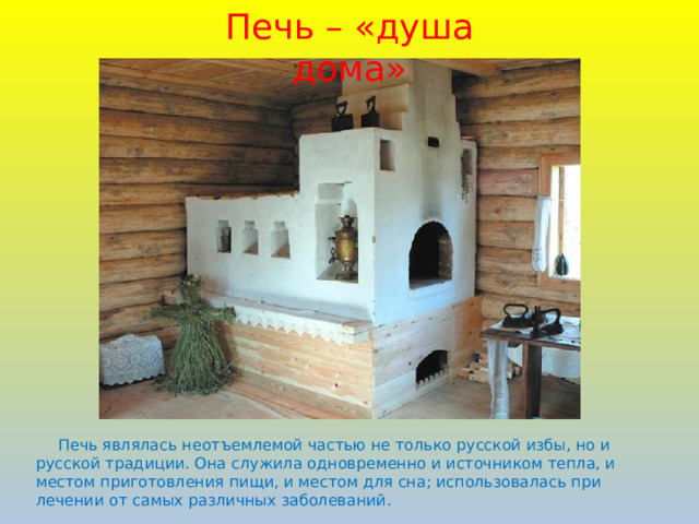 Печь – «душа дома»  Печь являлась неотъемлемой частью не только русской избы, но и русской традиции. Она служила одновременно и источником тепла, и местом приготовления пищи, и местом для сна; использовалась при лечении от самых различных заболеваний.  