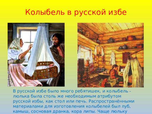 Колыбель в русской избе В русской избе было много ребятишек, и колыбель - люлька была столь же необходимым атрибутом русской избы, как стол или печь. Распространёнными материалами для изготовления колыбелей был луб, камыш, сосновая дранка, кора липы. Чаще люльку вешали в задней части избы, рядом с подтопком. 