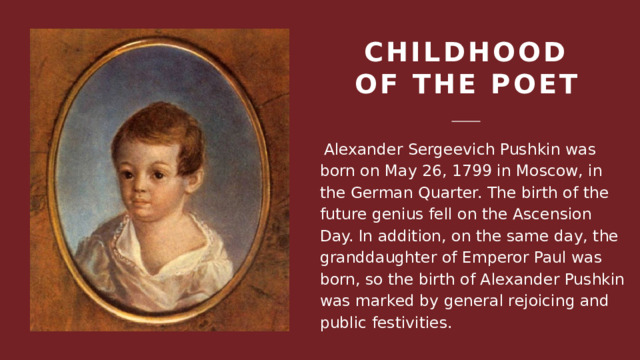 Childhood of the poet  Alexander Sergeevich Pushkin was born on May 26, 1799 in Moscow, in the German Quarter. The birth of the future genius fell on the Ascension Day. In addition, on the same day, the granddaughter of Emperor Paul was born, so the birth of Alexander Pushkin was marked by general rejoicing and public festivities. 