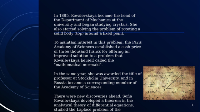 In 1885, Kovalevskaya became the head of the Department of Mechanics at the university and began studying crystals. She also started solving the problem of rotating a solid body (top) around a fixed point. To maintain interest in this problem, the Paris Academy of Sciences established a cash prize of three thousand francs for offering an improved solution to a problem that Kovalevskaya herself called the 