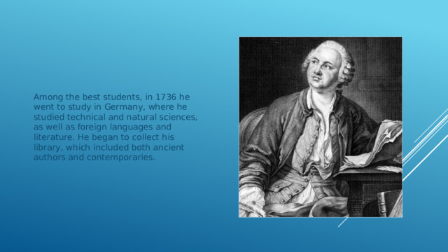 Among the best students, in 1736 he went to study in Germany, where he studied technical and natural sciences, as well as foreign languages and literature. He began to collect his library, which included both ancient authors and contemporaries. 
