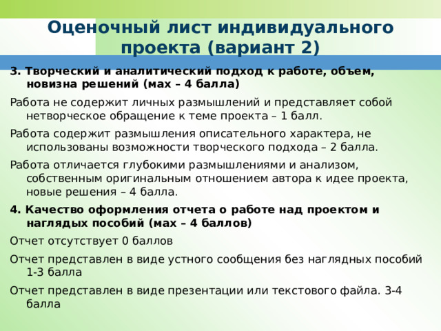 Оценочный лист индивидуального проекта (вариант 2) 3. Творческий и аналитический подход к работе, объем, новизна решений (мах – 4 балла) Работа не содержит личных размышлений и представляет собой нетворческое обращение к теме проекта – 1 балл. Работа содержит размышления описательного характера, не использованы возможности творческого подхода – 2 балла. Работа отличается глубокими размышлениями и анализом, собственным оригинальным отношением автора к идее проекта, новые решения – 4 балла. 4. Качество оформления отчета о работе над проектом и наглядых пособий (мах – 4 баллов) Отчет отсутствует 0 баллов Отчет представлен в виде устного сообщения без наглядных пособий 1-3 балла Отчет представлен в виде презентации или текстового файла. 3-4 балла 