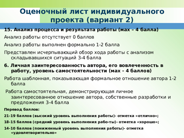 Оценочный лист индивидуального проекта (вариант 2) 15. Анализ процесса и результата работы (мах – 4 балла) Анализ работы отсутствует 0 баллов Анализ работы выполнен формально 1-2 балла Представлен исчерпывающий обзор хода работы с анализом складывавшихся ситуаций 3-4 балла 6. Личная заинтересованность автора, его вовлеченность в работу, уровень самостоятельности (мах - 4 баллов) Работа шаблонная, показывающая формальное отношение автора 1-2 балла  Работа самостоятельная, демонстрирующая личное заинтересованное отношение автора, собственные разработки и предложения 3-4 балла Перевод баллов: 21-19 баллов (высокий уровень выполнения работы)- отметка «отлично»; 18-15 баллов (средний уровень выполнения рабо-ты)- отметка «хорошо»; 14-10 баллов (пониженный уровень выполнения работы)- отметка «удовлетворительно» Ф. И. О. членов жюри: 
