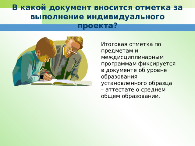 В какой документ вносится отметка за выполнение индивидуального проекта? Итоговая отметка по предметам и междисциплинарным программам фиксируется в документе об уровне образования установленного образца – аттестате о среднем общем образовании. 