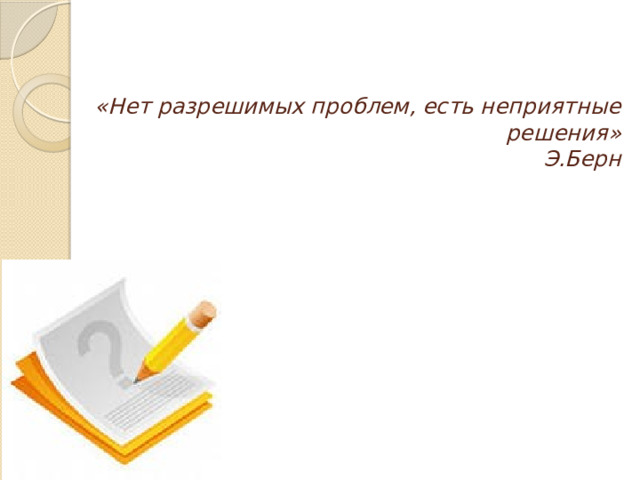 «Нет разрешимых проблем, есть неприятные решения»  Э.Берн   