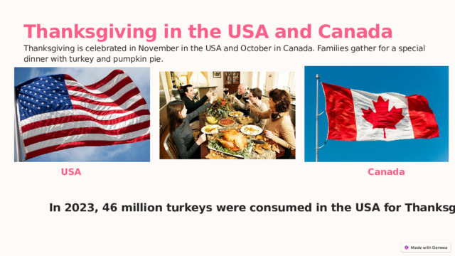  Thanksgiving in the USA and Canada Thanksgiving is celebrated in November in the USA and October in Canada. Families gather for a special dinner with turkey and pumpkin pie. USA Canada In 2023, 46 million turkeys were consumed in the USA for Thanksgiving . 