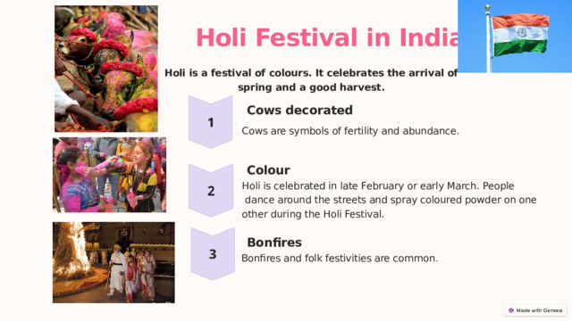  Holi Festival in India Holi is a festival of colours. It celebrates the arrival of spring and a good harvest. Cows decorated Cows are symbols of fertility and abundance. Colour Holi is celebrated in late February or early March. People  dance around the streets and spray coloured powder on one other during the Holi Festival. Bonfires Bonfires and folk festivities are common . 