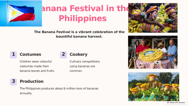 Banana Festival in the Philippines The Banana Festival is a vibrant celebration of the bountiful banana harvest. Costumes Cookery 1 2 Children wear colourful costumes made from banana leaves and fruits. Culinary competitions using bananas are common. Production 3 The Philippines produces about 6 million tons of bananas annually. 