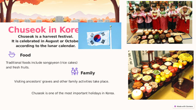  Chuseok in Korea Chuseok is a harvest festival.  It is celebrated in August or October according to the lunar calendar. Food Traditional foods include songpyeon (rice cakes) and fresh fruits. Family Visiting ancestors' graves and other family activities take place. Chuseok is one of the most important holidays in Korea . 
