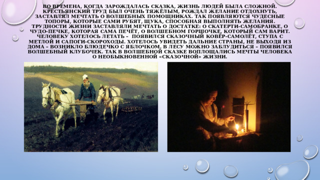 Во времена, когда зарождалась сказка, жизнь людей была сложной. Крестьянский труд был очень тяжёлым, рождал желание отдохнуть, заставлял мечтать о волшебных помощниках. Так появляются чудесные топоры, которые сами рубят, щука, способная выполнять желания. Трудности жизни заставляли мечтать о достатке: о скатерти-самобранке, о чудо-печке, которая сама печёт, о волшебном горшочке, который сам варит. Человеку хотелось летать –  появился сказочный ковёр-самолёт, ступа с метлой и сапоги-скороходы. Хотелось увидеть дальние страны, не выходя из дома – возникло блюдечко с яблочком. В лесу можно заблудиться – появился волшебный клубочек. Так в волшебной сказке воплощались мечты человека о необыкновенной «сказочной» жизни.   