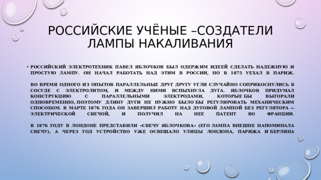 Российские учёные –создатели лампы накаливания Российский электротехник Павел Яблочков был одержим идеей сделать надежную и простую лампу. Он начал работать над этим в России, но в 1875 уехал в Париж.   во время одного из опытов параллельные друг другу угли случайно соприкоснулись в сосуде с электролитом, и между ними вспыхнула дуга. Яблочков придумал конструкцию с параллельными электродами, которые бы выгорали одновременно, поэтому длину дуги не нужно было бы регулировать механическим способом. В марте 1876 года он завершил работу над дуговой лампой без регулятора — электрической свечой, и получил на нее патент во Франции.   В 1876 году в Лондоне представили «свечу Яблочкова» (его лампа внешне напоминала свечу), а через год устройство уже освещало улицы Лондона, Парижа и Берлина   
