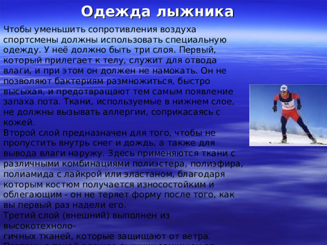 Одежда лыжника Чтобы уменьшить сопротивления воздуха спортсмены должны использовать специальную одежду. У неё должно быть три слоя. Первый, который прилегает к телу, служит для отвода влаги, и при этом он должен не намокать. Он не позволяют бактериям размножиться, быстро высыхая, и предотвращают тем самым появление запаха пота. Ткани, используемые в нижнем слое, не должны вызывать аллергии, соприкасаясь с кожей. Второй слой предназначен для того, чтобы не пропустить внутрь снег и дождь, а также для вывода влаги наружу. Здесь применяются ткани с различными комбинациями полиэстера, полиэфира, полиамида с лайкрой или эластаном, благодаря которым костюм получается износостойким и облегающим - он не теряет форму после того, как вы первый раз надели его. Третий слой (внешний) выполнен из высокотехноло- гичных тканей, которые защищают от ветра. Поэтому в такой одежде лыжник защищен от холода, ветра, и при этом он не потеет. Лыжная одежда всегда изготавливается облегающей, чтобы уменьшить сопротивление воздуха. 