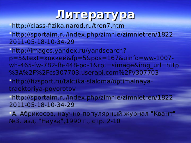 Литература http://class-fizika.narod.ru/tren7.htm http://sportaim.ru/index.php/zimnie/zimnietren/1822-2011-05-18-10-34-29 http://images.yandex.ru/yandsearch?p=5&text= хоккей& fp=5&pos=167&uinfo=ww-1007-wh-465-fw-782-fh-448-pd-1&rpt=simage&img_url=http%3A%2F%2Fcs307703.userapi.com%2Fv307703 http://fizsport.ru/taktika-slaloma/optimalnaya-traektoriya-povorotov http://sportaim.ru/index.php/zimnie/zimnietren/1822-2011-05-18-10-34-29 А. Абрикосов, научно-популярный журнал 