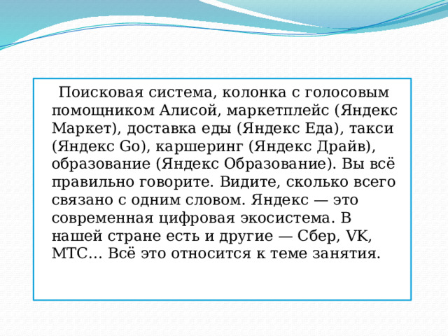  Поисковая система, колонка с голосовым помощником Алисой, маркетплейс (Яндекс Маркет), доставка еды (Яндекс Еда), такси (Яндекс Gо), каршеринг (Яндекс Драйв), образование (Яндекс Образование). Вы всё правильно говорите. Видите, сколько всего связано с одним словом. Яндекс — это современная цифровая экосистема. В нашей стране есть и другие — Сбер, VK, МТС… Всё это относится к теме занятия. 