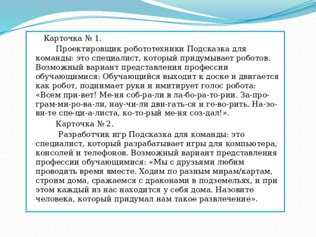 Карточка № 1.  Проектировщик робототехники Подсказка для команды: это специалист, который придумывает роботов. Возможный вариант представления профессии обучающимися: Обучающийся выходит к доске и двигается как робот, поднимает руки и имитирует голос робота: «Всем при-вет! Ме-ня соб-ра-ли в ла-бо-ра-то-рии. За-про-грам-ми-ро-ва-ли, нау-чи-ли дви-гать-ся и го-во-рить. На-зо-ви-те спе-ци-а-листа, ко-то-рый ме-ня соз-дал!».  Карточка № 2.  Разработчик игр Подсказка для команды: это специалист, который разрабатывает игры для компьютера, консолей и телефонов. Возможный вариант представления профессии обучающимися: «Мы с друзьями любим проводить время вместе. Ходим по разным мирам/картам, строим дома, сражаемся с драконами в подземельях, и при этом каждый из нас находится у себя дома. Назовите человека, который придумал нам такое развлечение ». 