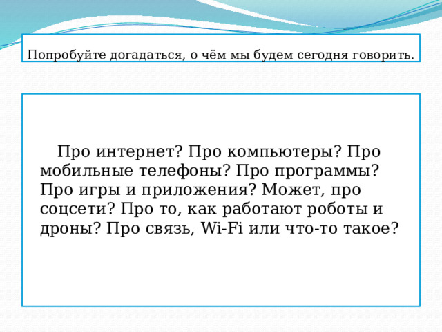 Попробуйте догадаться, о чём мы будем сегодня говорить.    Про интернет? Про компьютеры? Про мобильные телефоны? Про программы? Про игры и приложения? Может, про соцсети? Про то, как работают роботы и дроны? Про связь, Wi-Fi или что-то такое? 