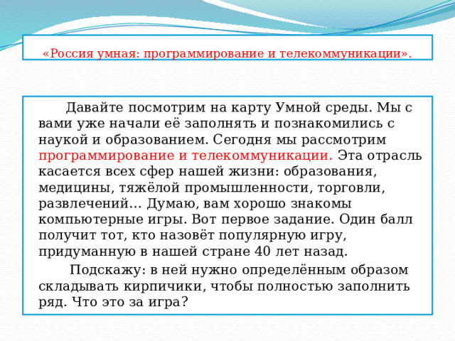 «Россия умная: программирование и телекоммуникации».  Давайте посмотрим на карту Умной среды. Мы с вами уже начали её заполнять и познакомились с наукой и образованием. Сегодня мы рассмотрим программирование и телекоммуникации. Эта отрасль касается всех сфер нашей жизни: образования, медицины, тяжёлой промышленности, торговли, развлечений… Думаю, вам хорошо знакомы компьютерные игры. Вот первое задание. Один балл получит тот, кто назовёт популярную игру, придуманную в нашей стране 40 лет назад.  Подскажу: в ней нужно определённым образом складывать кирпичики, чтобы полностью заполнить ряд. Что это за игра? 