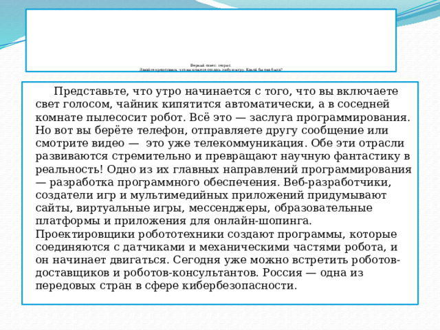                Верный ответ: тетрис.  Давайте представим, что вы можете создать любую игру. Какой бы она была?  Представьте, что утро начинается с того, что вы включаете свет голосом, чайник кипятится автоматически, а в соседней комнате пылесосит робот. Всё это — заслуга программирования. Но вот вы берёте телефон, отправляете другу сообщение или смотрите видео —  это уже телекоммуникация. Обе эти отрасли развиваются стремительно и превращают научную фантастику в реальность! Одно из их главных направлений программирования — разработка программного обеспечения. Веб-разработчики, создатели игр и мультимедийных приложений придумывают сайты, виртуальные игры, мессенджеры, образовательные платформы и приложения для онлайн-шопинга. Проектировщики робототехники создают программы, которые соединяются с датчиками и механическими частями робота, и он начинает двигаться. Сегодня уже можно встретить роботов-доставщиков и роботов-консультантов. Россия — одна из передовых стран в сфере кибербезопасности. 