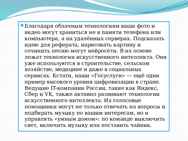 Благодаря облачным технологиям ваши фото и видео могут храниться не в памяти телефона или компьютера, а на удалённых серверах. Подсказать идею для реферата, нарисовать картину и сочинить песню могут нейросети. В их основе лежат технологии искусственного интеллекта. Они уже используются в строительстве, сельском хозяйстве, медицине и даже в социальных сервисах. Кстати, наши «Госуслуги» — ещё один пример высокого уровня цифровизации в стране. Ведущие IT-компании России, такие как Яндекс, Сбер и VK, также активно развивают технологии искусственного интеллекта. Их голосовые помощники могут не только отвечать на вопросы и подбирать музыку по вашим интересам, но и управлять «умным домом»: по команде выключить свет, включить музыку или поставить чайник. 