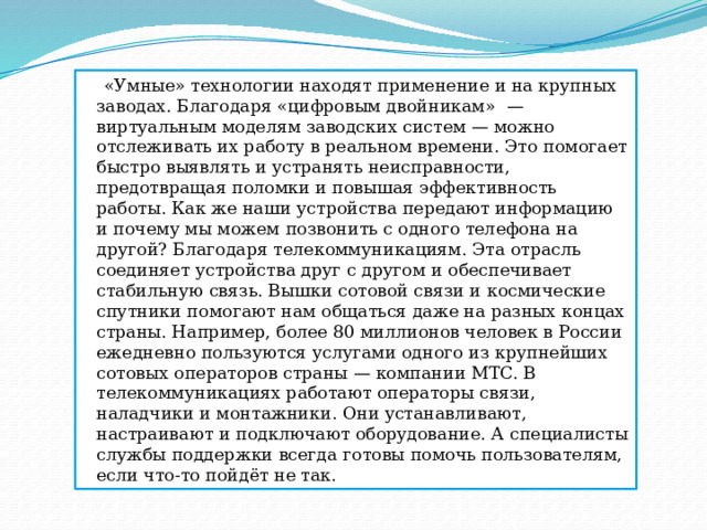  «Умные» технологии находят применение и на крупных заводах. Благодаря «цифровым двойникам»  — виртуальным моделям заводских систем — можно отслеживать их работу в реальном времени. Это помогает быстро выявлять и устранять неисправности, предотвращая поломки и повышая эффективность работы. Как же наши устройства передают информацию и почему мы можем позвонить с одного телефона на другой? Благодаря телекоммуникациям. Эта отрасль соединяет устройства друг с другом и обеспечивает стабильную связь. Вышки сотовой связи и космические спутники помогают нам общаться даже на разных концах страны. Например, более 80 миллионов человек в России ежедневно пользуются услугами одного из крупнейших сотовых операторов страны — компании МТС. В телекоммуникациях работают операторы связи, наладчики и монтажники. Они устанавливают, настраивают и подключают оборудование. А специалисты службы поддержки всегда готовы помочь пользователям, если что-то пойдёт не так. 