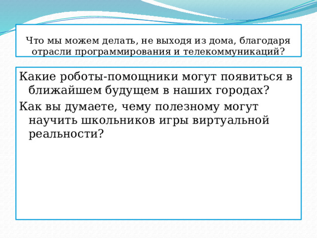 Что мы можем делать, не выходя из дома, благодаря отрасли программирования и телекоммуникаций? Какие роботы-помощники могут появиться в ближайшем будущем в наших городах? Как вы думаете, чему полезному могут научить школьников игры виртуальной реальности? 