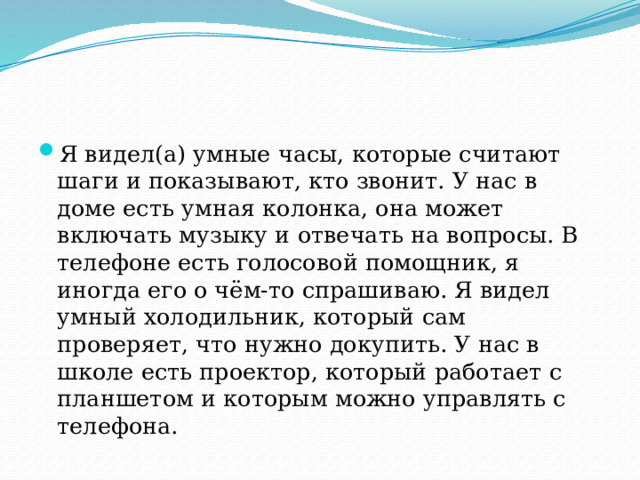 Я видел(а) умные часы, которые считают шаги и показывают, кто звонит. У нас в доме есть умная колонка, она может включать музыку и отвечать на вопросы. В телефоне есть голосовой помощник, я иногда его о чём-то спрашиваю. Я видел умный холодильник, который сам проверяет, что нужно докупить. У нас в школе есть проектор, который работает с планшетом и которым можно управлять с телефона. 