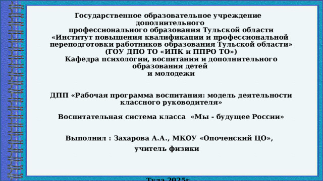 Государственное образовательное учреждение дополнительного  профессионального образования Тульской области  «Институт повышения квалификации и профессиональной  переподготовки работников образования Тульской области»  (ГОУ ДПО ТО «ИПК и ППРО ТО»)  Кафедра психологии, воспитания и дополнительного образования детей  и молодежи    ДПП «Рабочая программа воспитания: модель деятельности классного руководителя»     Воспитательная система класса «Мы - будущее России»   Выполнил : Захарова А.А., МКОУ «Опоченский ЦО», учитель физики   Тула 2025г   