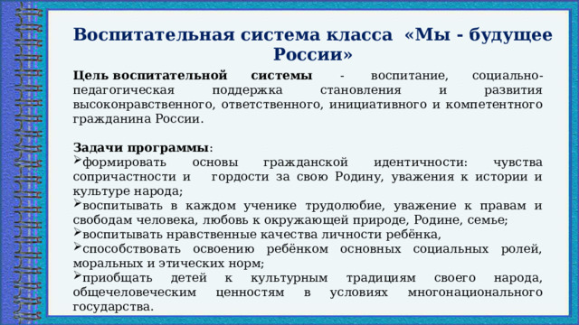 Воспитательная система класса «Мы - будущее России»  Цель воспитательной системы   -  воспитание, социально-педагогическая поддержка становления и развития высоконравственного, ответственного, инициативного и компетентного гражданина России. Задачи программы : формировать основы гражданской идентичности: чувства сопричастности и    гордости за свою Родину, уважения к истории и культуре народа; воспитывать в каждом ученике трудолюбие, уважение к правам и свободам человека, любовь к окружающей природе, Родине, семье; воспитывать нравственные качества личности ребёнка, способствовать освоению ребёнком основных социальных ролей, моральных и этических норм; приобщать детей к культурным традициям своего народа, общечеловеческим ценностям в условиях многонационального государства. 