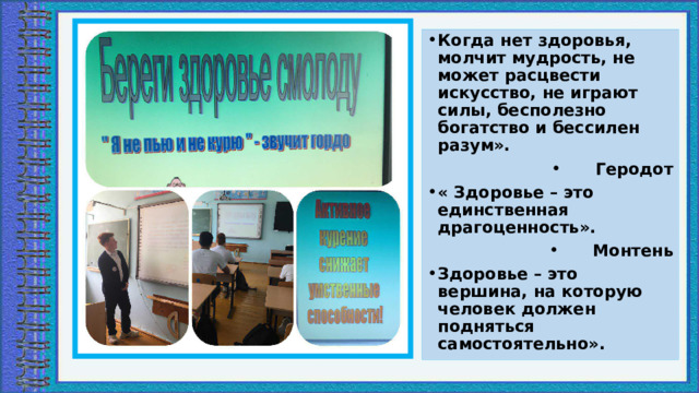 Когда нет здоровья, молчит мудрость, не может расцвести искусство, не играют силы, бесполезно богатство и бессилен разум». Геродот « Здоровье – это единственная драгоценность». Монтень Здоровье – это вершина, на которую человек должен подняться самостоятельно». 