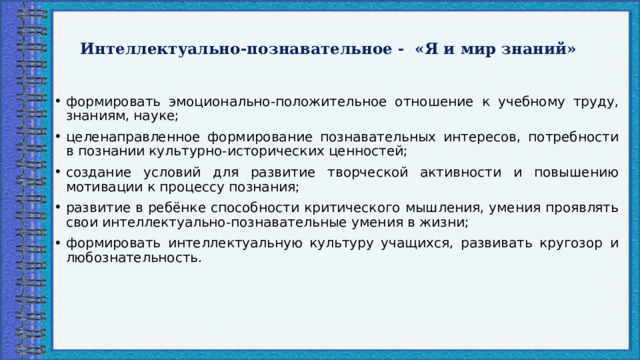  Интеллектуально-познавательное - «Я и мир знаний»   формировать эмоционально-положительное отношение к учебному труду, знаниям, науке; целенаправленное формирование познавательных интересов, потребности в познании культурно-исторических ценностей; создание условий для развитие творческой активности и повышению мотивации к процессу познания; развитие в ребёнке способности критического мышления, умения проявлять свои интеллектуально-познавательные умения в жизни; формировать интеллектуальную культуру учащихся, развивать кругозор и любознательность. 