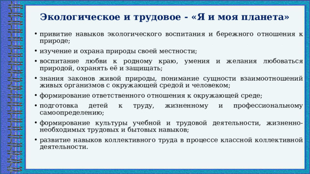 Экологическое и трудовое - «Я и моя планета»   привитие навыков экологического воспитания и бережного отношения к природе; изучение и охрана природы своей местности; воспитание любви к родному краю, умения и желания любоваться природой, охранять её и защищать; знания законов живой природы, понимание сущности взаимоотношений живых организмов с окружающей средой и человеком; формирование ответственного отношения к окружающей среде; подготовка детей к труду, жизненному и профессиональному самоопределению; формирование культуры учебной и трудовой деятельности, жизненно-необходимых трудовых и бытовых навыков; развитие навыков коллективного труда в процессе классной коллективной деятельности. 