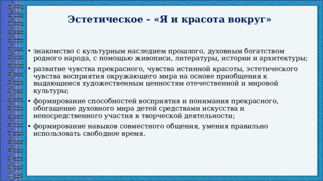 Эстетическое - «Я и красота вокруг»   знакомство с культурным наследием прошлого, духовным богатством родного народа, с помощью живописи, литературы, истории и архитектуры; развитие чувства прекрасного, чувства истинной красоты, эстетического чувства восприятия окружающего мира на основе приобщения к выдающимся художественным ценностям отечественной и мировой культуры; формирование способностей восприятия и понимания прекрасного, обогащение духовного мира детей средствами искусства и непосредственного участия в творческой деятельности; формирование навыков совместного общения, умения правильно использовать свободное время. 