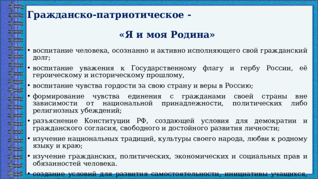 Гражданско-патриотическое -  «Я и моя Родина» воспитание человека, осознанно и активно исполняющего свой гражданский долг; воспитание уважения к Государственному флагу и гербу России, её героическому и историческому прошлому, воспитание чувства гордости за свою страну и веры в Россию; формирование чувства единения с гражданами своей страны вне зависимости от национальной принадлежности, политических либо религиозных убеждений; разъяснение Конституции РФ, создающей условия для демократии и гражданского согласия, свободного и достойного развития личности; изучение национальных традиций, культуры своего народа, любви к родному языку и краю; изучение гражданских, политических, экономических и социальных прав и обязанностей человека. создание условий для развития самостоятельности, инициативы учащихся, их профессионального самоопределения.   
