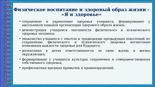 Физическое воспитание и здоровый образ жизни - «Я и здоровье» сохранение и укрепление здоровья учащихся, формирование у школьников навыков организации здорового образа жизни; демонстрация учащимся значимости физического и психического здоровья человека; знакомство учащихся с опытом и традициями предыдущих поколений по сохранению физического и психического здоровья воспитание понимания важности здоровья для будущего; воспитание в детях ответственности за свою жизнь и жизнь окружающих; формирование у учащихся культуры сохранения и совершенствования собственного здоровья; профилактика вредных привычек и правонарушений. 