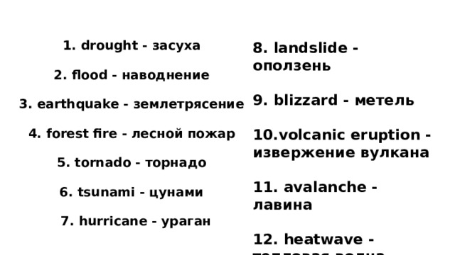  1. drought - засуха  2. flood - наводнение  3. earthquake - землетрясение  4. forest fire - лесной пожар  5. tornado - торнадо  6. tsunami - цунами  7. hurricane - ураган 8. landslide - оползень  9. blizzard - метель  10.volcanic eruption - извержение вулкана  11. avalanche - лавина  12. heatwave - тепловая волна  