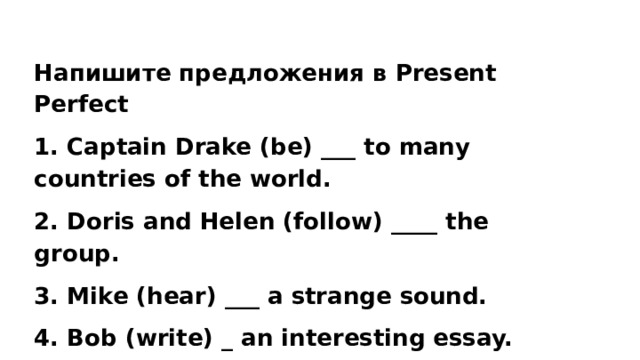 Напишите предложения в Present Perfect 1. Captain Drake (be) ___ to many countries of the world. 2. Doris and Helen (follow) ____ the group. 3. Mike (hear) ___ a strange sound. 4. Bob (write) _ an interesting essay. 5. The boys (play) ____ football. 