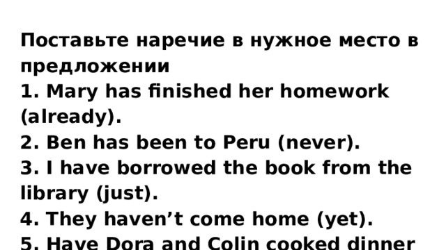 Поставьте наречие в нужное место в предложении 1. Mary has finished her homework (already). 2. Ben has been to Peru (never). 3. I have borrowed the book from the library (just). 4. They haven’t come home (yet). 5. Have Dora and Colin cooked dinner (ever)? 