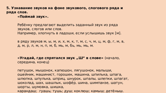 5. Узнавание звуков на фоне звукового, слогового ряда и ряда слов.  «Поймай звук».  Ребёнку предлагают выделить заданный звук из ряда звуков, слогов или слов. Например, хлопнуть в ладоши, если услышишь звук [м]. в ряду звуков м, ы, м, и, х, м, к, т, м, с, ч, м, ц, м, ф, г, м, в, д, м, р, л, м, н, п, м, б, мь, м, бь, мь, мь, м. «Угадай, где спрятался звук „Ш“ в слове»  (начало, середина, конец) петушок, мышонок, капюшон, лягушонок, малыши, ошейник, машинист, горошек, машина, шпилька, шпага, шлюпка, шпулька, шприц, шнурок, шпалы, шлепки, шпагат, шоколад, шах, шашлык, шофёр, шина, шимпанзе, шатун, шорты, шумовка, шишка, карандаш;  гуашь; тушь; душ; коклюш; камыш; детёныш. 