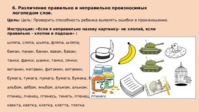 6. Различение правильно и неправильно произносимых логопедом слов. Цель: Цель: Проверить способность ребенка выявлять ошибки в произношении.  Инструкция: «Если я неправильно назову картинку- не хлопай, если правильно - хлопни в ладоши» : шляпа, сляпа, шьяпа, фляпа, шляпа; баман, панан, банан, ваван, баван; танки, фанки, шанки, танки, сянки; витанин, митавин, фитамин, витамин; бумага, тумага, пумага, бумага, бумака, бубака; альбом, айбом, яньбом, альмом, альном; птинец, пченец, птенесь, тинеть, птенец, птинеч; квекта, кветка, клетка, клетта, тлетка 