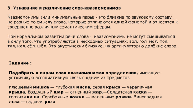 3. Узнавание и различение слов-квазиомонимов  Квазиомонимы (или минимальные пары) - это близкие по звуковому составу, но разные по смыслу слова, которые отличаются одной фонемой и относятся к совершенно различным семантическим сферам. При нормальном развитии речи слова -  квазиомонимы не могут смешиваться в силу того, что употребляются в несходных ситуациях: вол, гол, мол, пол, тол, кол, сёл, шёл. Это акустически близкие, но артикуляторно далёкие слова.  Задание : Подобрать к парам слов-квазиомонимов определения , имеющие устойчивую ассоциативную связь с одним из предметов плюшевый мишка — глубокая миска , серая крыса — черепичная крыша , Воздушный шар — огненный жар .—Солдатская каска — горячая каша . Серебряные ложки — маленькие рожки. Виноградная лоза — садовая роза 