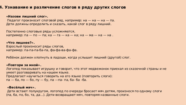 4. Узнавание и различение слогов в ряду других слогов «Назови лишний слог».  Педагог произносит слоговой ряд, например: на — на — на — па. Дети должны определить и сказать, какой слог в ряду лишний. Постепенно слоговые ряды усложняются, например: па — по — па; ка — га — ка — ка; на — ма — на — на .  «Что лишнее?». Взрослый произносит ряды слогов, например: па-па-па-ба-па, фа-фа-ва-фа-фа. Ребёнок должен хлопнуть в ладоши, когда услышит лишний (другой) слог.  «Повтори за мной». Логопед показывает игрушку и говорит, что этот медвежонок приехал из сказочной страны и не умеет разговаривать на нашем языке. Предлагает научиться говорить на его языке (повторить слоги): па — ба, по — бо, пу — бу, па —па- па, ба- ба –ба.  «Весёлый мяч».  Дети встают полукругом, логопед по очереди бросает мяч детям, произнося по одному слоги (па, ба, по, бо, та, да...). Дети возвращают мяч, повторяя названные слоги. 