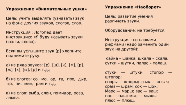Упражнение «Наоборот» Цель: развитие умения различать звуки. Оборудование: не требуется. Инструкция : со словами - рифмами (надо заменить один звук на другой):  сайка – шайка, шкала – скала, сутки – шутки, палас – палаш. стуки — штуки;  стопор — штопор;  споры — шпоры; стык — штык;  срам — шрам; сок — шок;  Марс — марш; вас — ваш;  нас — наш; мыс — мышь;  плюс — плющ. Упражнение «Внимательные ушки» Цель: учить выделять (узнавать) звук на фоне других звуков, слогов, слов. Инструкция : Логопед дает инструкцию: «Я буду называть звуки (слоги, слова). Если вы услышите звук [р] хлопните поднимите руку. а) из ряда звуков: [р], [ш], [к], [м], [р], [ж], [х], [ы], [р] и т.д.; б) из слогов: со, мо, ар, га, про, дыр, эр, пи, мин, рам и т.д. в) из слов: рыба, слон, помидор, роза, лампа. 
