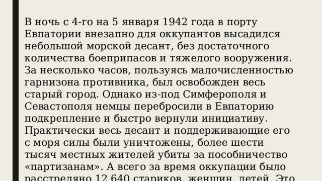 В ночь с 4-го на 5 января 1942 года в порту Евпатории внезапно для оккупантов высадился небольшой морской десант, без достаточного количества боеприпасов и тяжелого вооружения. За несколько часов, пользуясь малочисленностью гарнизона противника, был освобожден весь старый город. Однако из-под Симферополя и Севастополя немцы перебросили в Евпаторию подкрепление и быстро вернули инициативу. Практически весь десант и поддерживающие его с моря силы были уничтожены, более шести тысяч местных жителей убиты за пособничество «партизанам». А всего за время оккупации было расстреляно 12 640 стариков, женщин, детей. Это почти треть довоенного населения города. 
