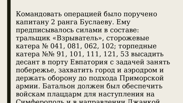 Командовать операцией было поручено капитану 2 ранга Буслаеву. Ему предписывалось силами в составе: тральщик «Взрыватель», сторожевые катера № 041, 081, 062, 102; торпедные катера №№ 91, 101, 111, 121, 53 высадить десант в порту Евпатория с задачей занять побережье, захватить город и аэродром и держать оборону до подхода Приморской армии. Батальон должен был обеспечить войскам плацдарм для наступления на Симферополь и в направлении Джанкой, Перекоп, Чонгар. 
