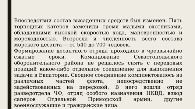 Впоследствии состав высадочных средств был изменен. Пять торпедных катеров заменили тремя малыми охотниками, обладавшими высокой скоростью хода, маневренностью и мореходностью. Возросла и численность всего состава морского десанта — от 540 до 700 человек. Формирование десантного отряда проходило в чрезвычайно сжатые сроки. Командование Севастопольского оборонительного района не решалось снять с передовых позиций какое-либо отдельное соединение для выполнения задачи в Евпатории. Сводное соединение комплектовалось из различных частей флота, непосредственно не задействованных на передовой. В него вошли отряд разведотдела ЧФ, отряд особого назначения НКВД, взвод саперов Отдельной Приморской армии, другие военнослужащие и гражданские лица. 