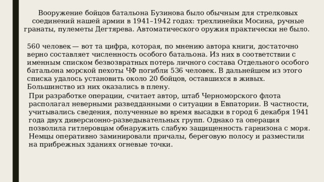 Вооружение бойцов батальона Бузинова было обычным для стрелковых соединений нашей армии в 1941–1942 годах: трехлинейки Мосина, ручные гранаты, пулеметы Дегтярева. Автоматического оружия практически не было.  560 человек — вот та цифра, которая, по мнению автора книги, достаточно верно составляет численность особого батальона. Из них в соответствии с именным списком безвозвратных потерь личного состава Отдельного особого батальона морской пехоты ЧФ погибли 536 человек. В дальнейшем из этого списка удалось установить около 20 бойцов, оставшихся в живых. Большинство из них оказались в плену. При разработке операции, считает автор, штаб Черноморского флота располагал неверными разведданными о ситуации в Евпатории. В частности, учитывались сведения, полученные во время высадки в город 6 декабря 1941 года двух диверсионно-разведывательных групп. Однако та операция позволила гитлеровцам обнаружить слабую защищенность гарнизона с моря. Немцы оперативно заминировали причалы, береговую полосу и разместили на прибрежных зданиях огневые точки. 