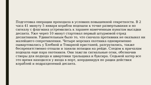Подготовка операции проходила в условиях повышенной секретности. В 2 часа 41 минуту 5 января корабли подошли к точке развертывания и по сигналу с флагмана устремились к заранее намеченным пунктам высадки десанта. Уже через 10 минут стартовал первый штурмовой отряд десантников. Удивительным было то, что сначала противник не оказывал ни малейшего сопротивления. Четыре морских охотника одновременно ошвартовались у Хлебной и Товарной пристаней, разгрузились, также беспрепятственно отошли и заняли позиции на рейде. Следом к причалам подошла еще пара охотников. Они зажгли сигнальные огни, обозначив створы для подхода и швартовки тральщика и буксира. Седьмой катер все это время находился у входа в порт, координируя по рации действия кораблей и подразделений десанта. 