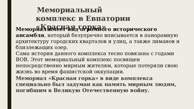   Мемориальный комплекс в Евпатории «Красная горка» Мемориал имеет вид огромного исторического ансамбля , который безупречно вписывается в панорамную архитектуру городских кварталов и улиц, а также лиманов и близлежащих озер. Сама история данного комплекса тесно повязана с годами ВОВ. Этот мемориальный комплекс посвящен непосредственно мирным жителям, которые потеряли свою жизнь во время фашистской оккупации. Мемориал «Красная горка» в виде комплекса специально был задуман как память мирным людям, погибшим в Великую Отечественную войну. 