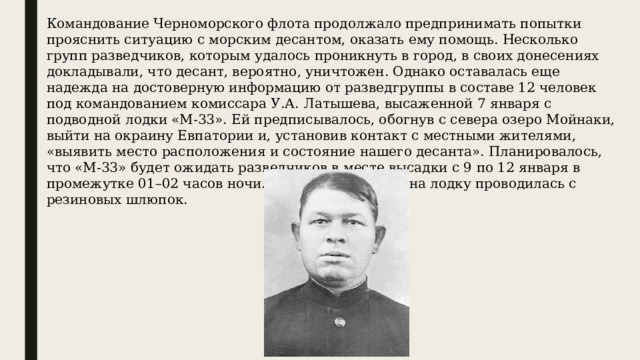 Командование Черноморского флота продолжало предпринимать попытки прояснить ситуацию с морским десантом, оказать ему помощь. Несколько групп разведчиков, которым удалось проникнуть в город, в своих донесениях докладывали, что десант, вероятно, уничтожен. Однако оставалась еще надежда на достоверную информацию от разведгруппы в составе 12 человек под командованием комиссара У.А. Латышева, высаженной 7 января с подводной лодки «М-33». Ей предписывалось, обогнув с севера озеро Мойнаки, выйти на окраину Евпатории и, установив контакт с местными жителями, «выявить место расположения и состояние нашего десанта». Планировалось, что «М-33» будет ожидать разведчиков в месте высадки с 9 по 12 января в промежутке 01–02 часов ночи. Высадка и посадка на лодку проводилась с резиновых шлюпок. 