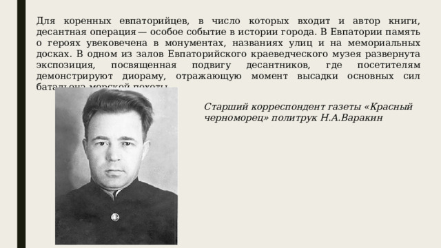 Для коренных евпаторийцев, в число которых входит и автор книги, десантная операция — особое событие в истории города. В Евпатории память о героях увековечена в монументах, названиях улиц и на мемориальных досках. В одном из залов Евпаторийского краеведческого музея развернута экспозиция, посвященная подвигу десантников, где посетителям демонстрируют диораму, отражающую момент высадки основных сил батальона морской пехоты. Старший корреспондент газеты «Красный черноморец» политрук Н.А.Варакин 